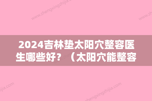 2024吉林垫太阳穴整容医生哪些好？（太阳穴能整容吗）