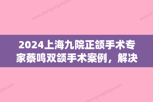 2024上海九院正颌手术专家蔡鸣双颌手术案例，解决反颌、偏颌(上海九院反颌哪个医生)