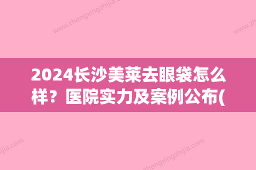 2024长沙美莱去眼袋怎么样？医院实力及案例公布(美莱医院祛眼袋怎样)