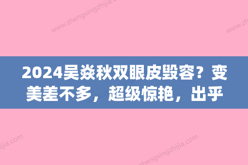 2024吴焱秋双眼皮毁容？变美差不多，超级惊艳，出乎意料(吴焱秋双眼皮价格)