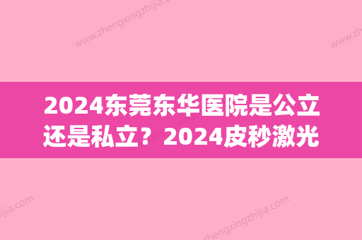 2024东莞东华医院是公立还是私立？2024皮秒激光案例及效果图公布(东莞东华医院点阵激光多少钱)