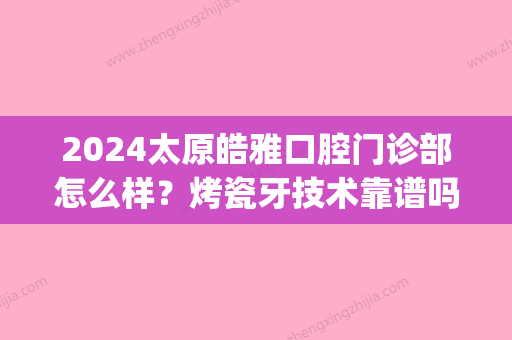 2024太原皓雅口腔门诊部怎么样？烤瓷牙技术靠谱吗？附案例(山西皓雅口腔)