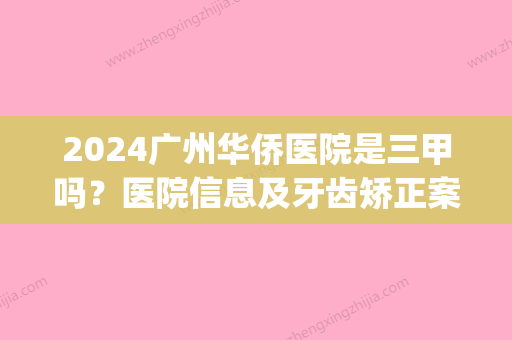 2024广州华侨医院是三甲吗？医院信息及牙齿矫正案例一览(广州华侨医院是不是三甲医院)