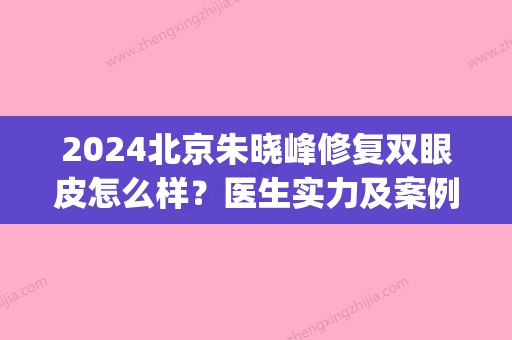 2024北京朱晓峰修复双眼皮怎么样？医生实力及案例展示(朱晓峰医生做的双眼皮怎么样)