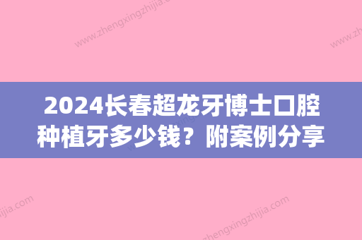 2024长春超龙牙博士口腔种植牙多少钱？附案例分享~(长春种植牙多少钱一颗2024价格表)