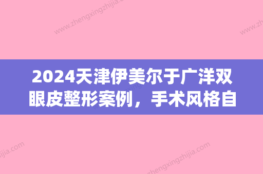 2024天津伊美尔于广洋双眼皮整形案例，手术风格自然、灵动(伊美尔于广洋做双眼皮怎么样)