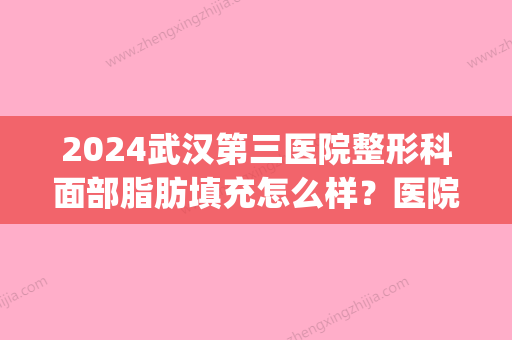 2024武汉第三医院整形科面部脂肪填充怎么样？医院实力及案例公布(武汉公立整形医院脂肪填充)