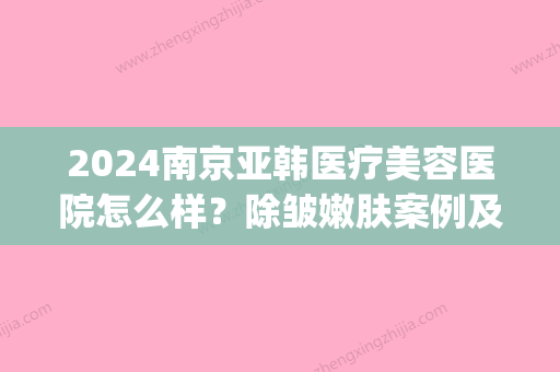 2024南京亚韩医疗美容医院怎么样？除皱嫩肤案例及效果图公布(南京华韩美容医院)