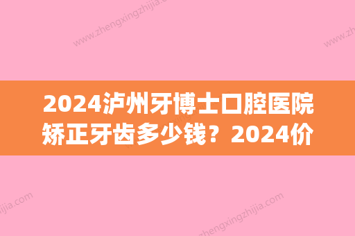 2024泸州牙博士口腔医院矫正牙齿多少钱？2024价目表及案例一览(泸州矫正牙价格)