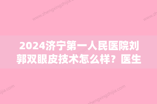 2024济宁第一人民医院刘郭双眼皮技术怎么样？医生实力及案例展示(济宁第一人民医院刘郭做双眼皮咋样)