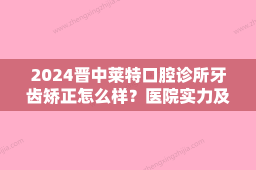 2024晋中莱特口腔诊所牙齿矫正怎么样？医院实力及案例公布