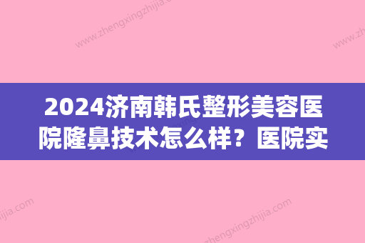 2024济南韩氏整形美容医院隆鼻技术怎么样？医院实力及隆鼻案例一览(济南隆鼻子整形)