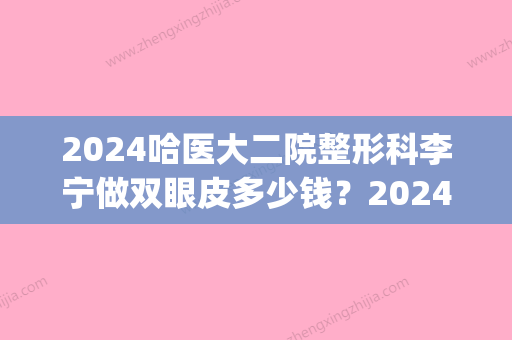 2024哈医大二院整形科李宁做双眼皮多少钱？2024价目表及案例展示(哈医大割双眼皮多少钱)