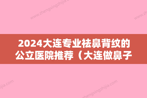 2024大连专业祛鼻背纹的公立医院推荐（大连做鼻子哪家医院好）