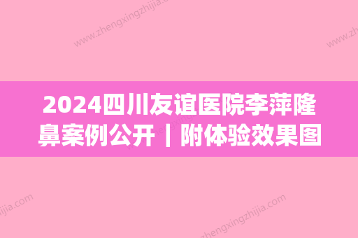 2024四川友谊医院李萍隆鼻案例公开｜附体验效果图(成都友谊医院李萍隆鼻怎么样)