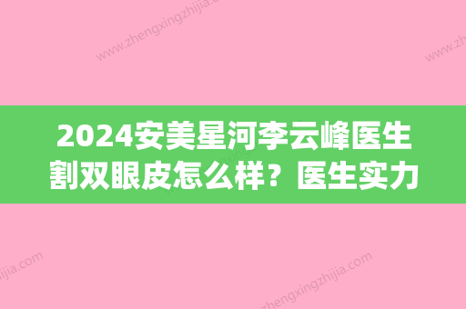 2024安美星河李云峰医生割双眼皮怎么样？医生实力及案例展示(安美星河做双眼皮怎么样)