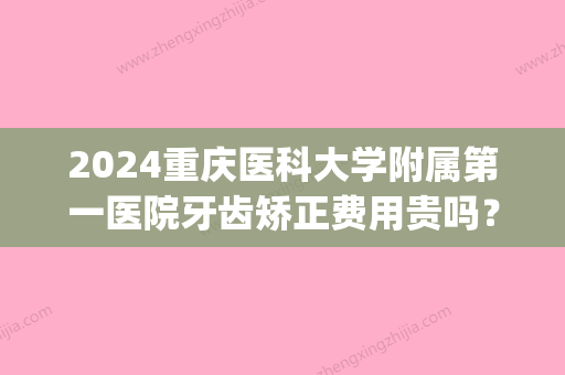 2024重庆医科大学附属第一医院牙齿矫正费用贵吗？附案例分享(重庆医科大学附属口腔医院矫正牙齿多少钱)