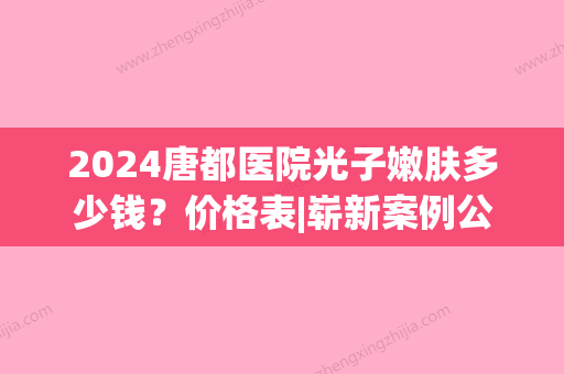 2024唐都医院光子嫩肤多少钱？价格表|崭新案例公开展示(唐山光子嫩肤多少钱)