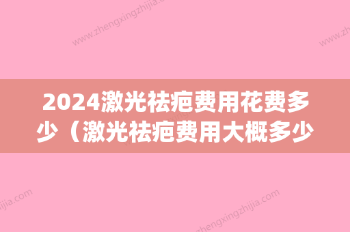 2024激光祛疤费用花费多少（激光祛疤费用大概多少）(激光祛疤需要多少钱多少时间)