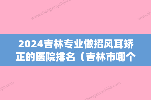 2024吉林专业做招风耳矫正的医院排名（吉林市哪个医院看耳朵好）(吉林市哪个医院看耳科好)