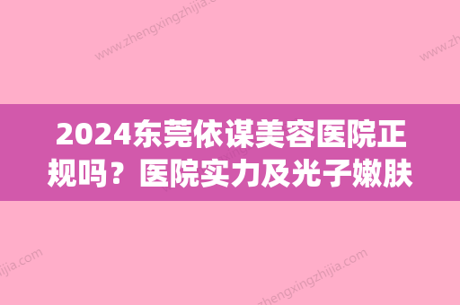 2024东莞依谋美容医院正规吗？医院实力及光子嫩肤案例展示(东莞依谋整形美容医院好吗)