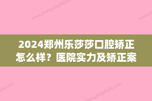 2024郑州乐莎莎口腔矫正怎么样？医院实力及矫正案例公布(郑州乐莎莎口腔医疗管理有限公司招聘)