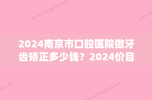 2024南京市口腔医院做牙齿矫正多少钱？2024价目表及案例分享(南京口腔医院矫正牙齿费用)