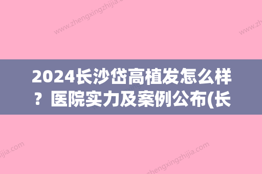 2024长沙岱高植发怎么样？医院实力及案例公布(长沙岱高植发医院地址)