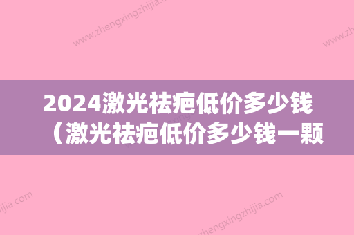 2024激光祛疤低价多少钱（激光祛疤低价多少钱一颗）(激光祛疤10cm要多少钱)