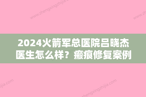 2024火箭军总医院吕晓杰医生怎么样？瘢痕修复案例及效果图公布