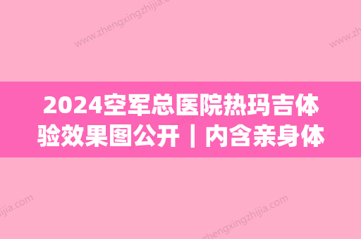 2024空军总医院热玛吉体验效果图公开｜内含亲身体验感悟(空军总医院做热玛吉多少钱)