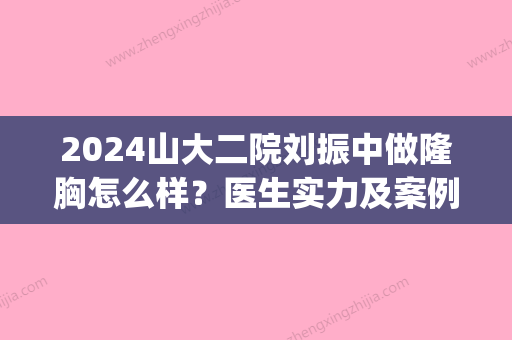 2024山大二院刘振中做隆胸怎么样？医生实力及案例分享(山大二院刘振中坐诊时间)