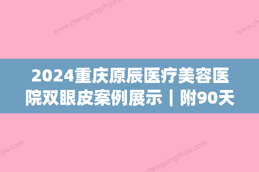 2024重庆原辰医疗美容医院双眼皮案例展示｜附90天恢复细节图(重庆原辰整形医院)