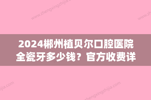 2024郴州植贝尔口腔医院全瓷牙多少钱？官方收费详情及案例分享(郴州市植贝尔口腔医院)