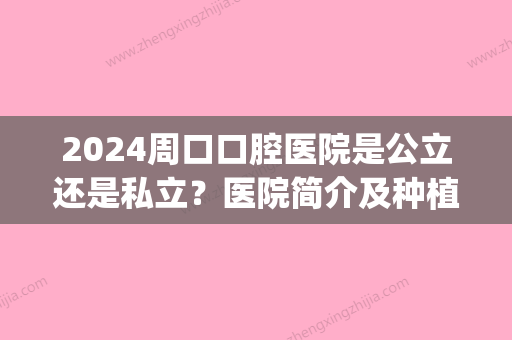 2024周口口腔医院是公立还是私立？医院简介及种植牙案例分享(周口市口腔医院是公立医院吗)