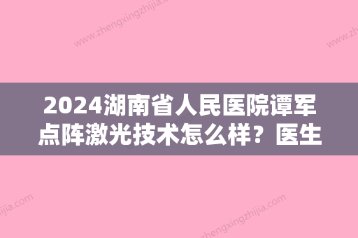 2024湖南省人民医院谭军点阵激光技术怎么样？医生实力及案例一览