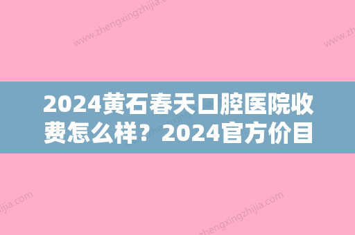 2024黄石春天口腔医院收费怎么样？2024官方价目表及种植牙案例公开