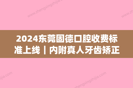 2024东莞固德口腔收费标准上线｜内附真人牙齿矫正案例(东莞固德口腔种一颗牙多少钱)