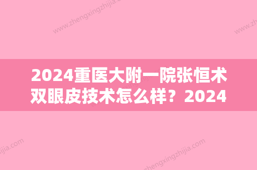 2024重医大附一院张恒术双眼皮技术怎么样？2024全新体验案例公布