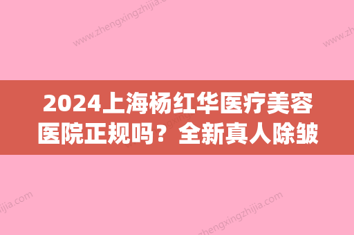 2024上海杨红华医疗美容医院正规吗？全新真人除皱嫩肤案例展示(上海杨红华医疗美容怎么样)