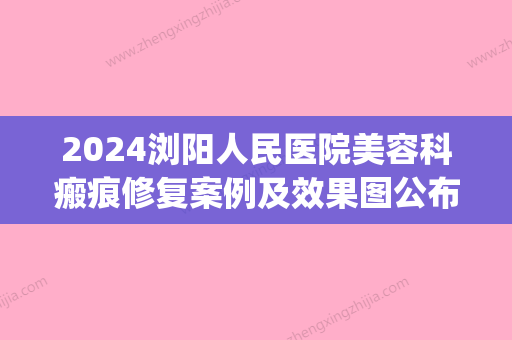 2024浏阳人民医院美容科瘢痕修复案例及效果图公布｜附体验感悟(浏阳人民医院整形科)