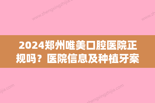 2024郑州唯美口腔医院正规吗？医院信息及种植牙案例一览(郑州哪家医院种牙好?)