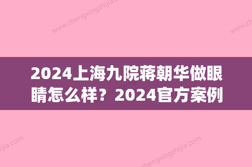 2024上海九院蒋朝华做眼睛怎么样？2024官方案例分享(上海九院蒋朝华毁)