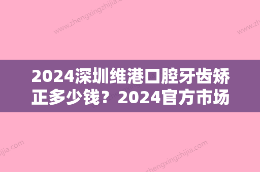 2024深圳维港口腔牙齿矫正多少钱？2024官方市场价及体验案例公开