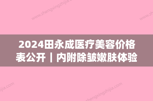 2024田永成医疗美容价格表公开｜内附除皱嫩肤体验案例(田永成医疗美容医院免费咨询)