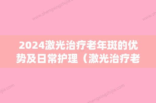 2024激光治疗老年斑的优势及日常护理（激光治疗老年斑效果如何）(激光能治疗老年斑吗)