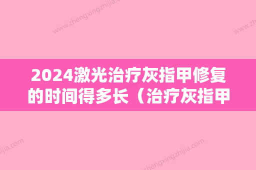 2024激光治疗灰指甲修复的时间得多长（治疗灰指甲一般需要多长时间能治愈）