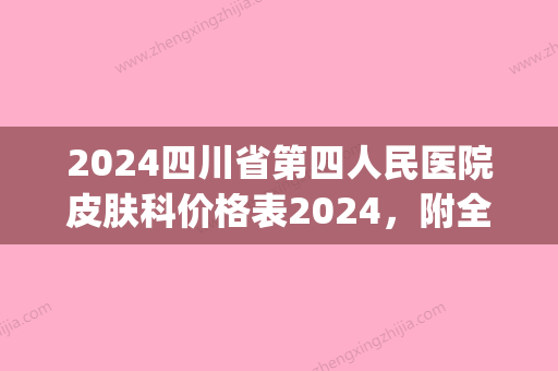 2024四川省第四人民医院皮肤科价格表2024，附全新激光祛斑案例(四川省人民医院祛斑多少钱)