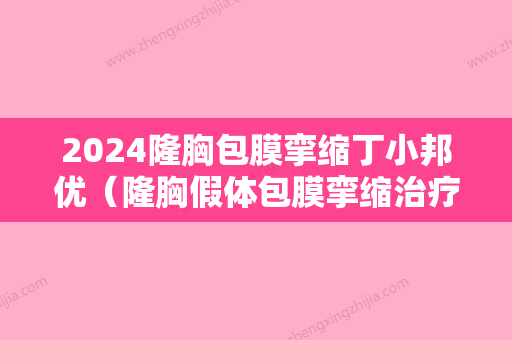 2024隆胸包膜挛缩丁小邦优（隆胸假体包膜挛缩治疗）