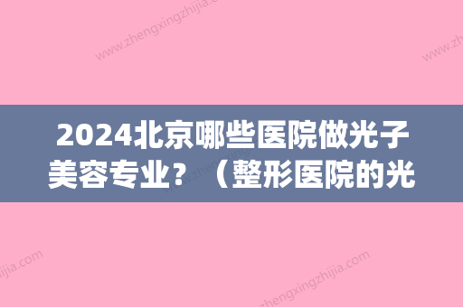 2024北京哪些医院做光子美容专业？（整形医院的光子嫩肤好不好）(北京什么医院可以做光子嫩肤)